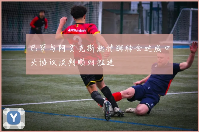 巴萨与阿贾克斯就特狮转会达成口头协议谈判顺利推进